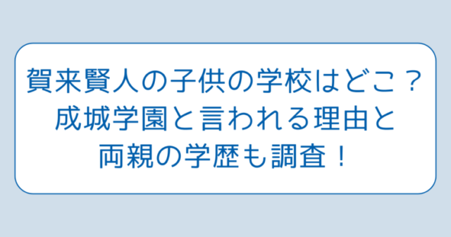 賀来賢人の子供の学校はどこ？成城学園と言われる理由と両親の学歴も調査！